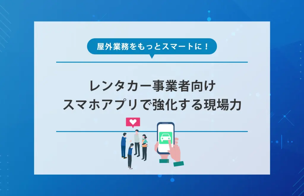 屋外業務をもっとスマートに！レンタカー事業者向けスマホアプリで強化する現場力