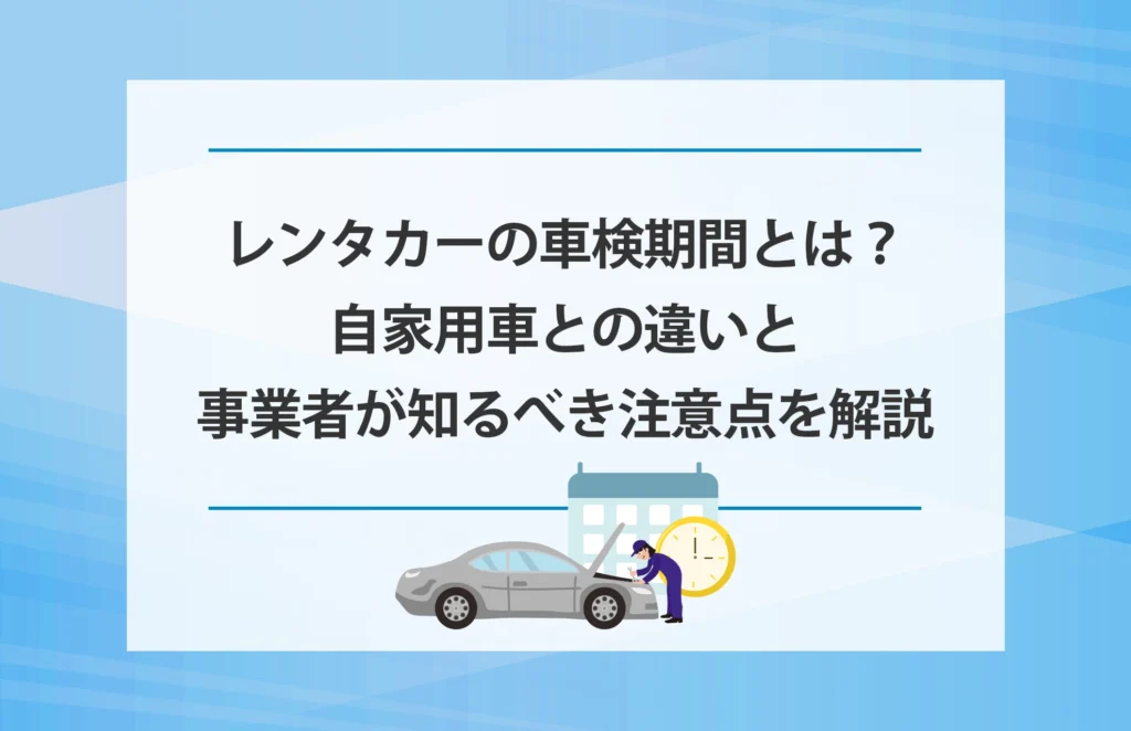 レンタカーの車検期間とは？自家用車との違いと事業者が知るべき注意点を解説